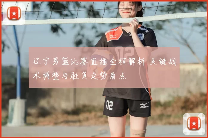 辽宁男篮比赛直播全程解析 关键战术调整与胜负走势看点