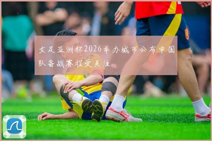 女足亚洲杯2026举办城市公布中国队备战赛程受关注