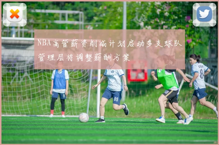 NBA高管薪资削减计划启动多支球队管理层将调整薪酬方案