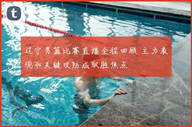 辽宁男篮比赛直播全程回顾 主力表现和关键攻防成取胜焦点