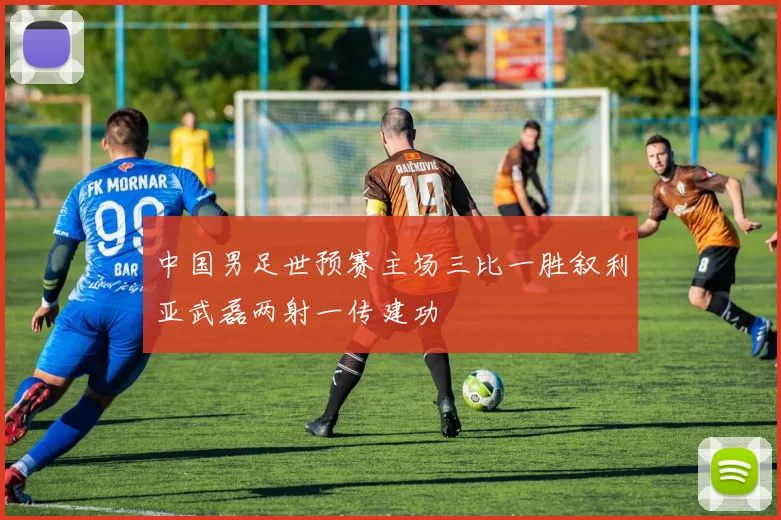 中国男足世预赛主场三比一胜叙利亚武磊两射一传建功