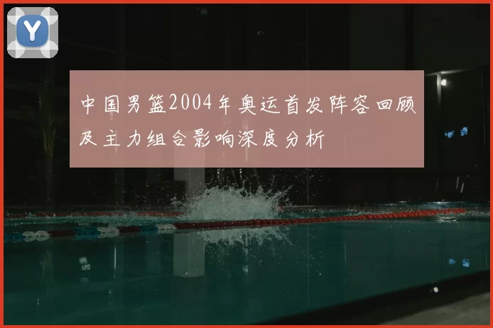 中国男篮2004年奥运首发阵容回顾及主力组合影响深度分析