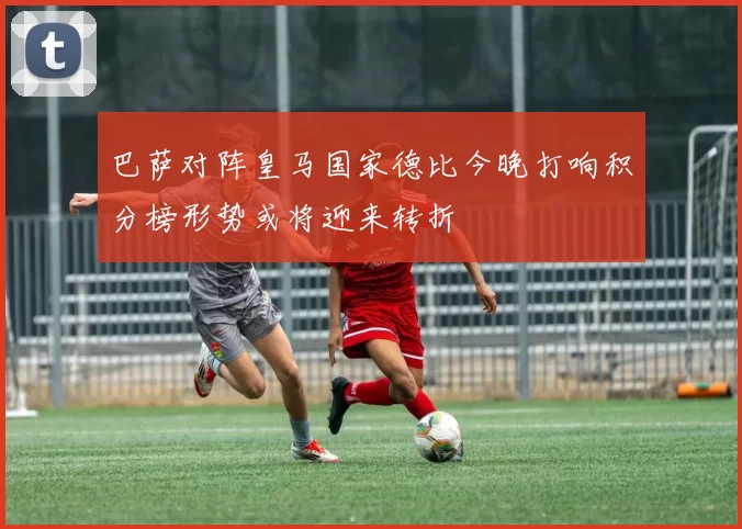 巴萨对阵皇马国家德比今晚打响积分榜形势或将迎来转折