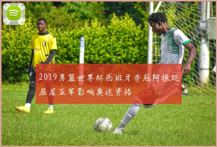 2019男篮世界杯西班牙夺冠阿根廷屈居亚军影响奥运资格