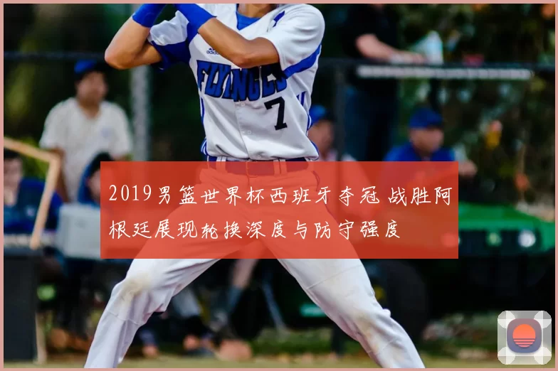 2019男篮世界杯西班牙夺冠 战胜阿根廷展现轮换深度与防守强度