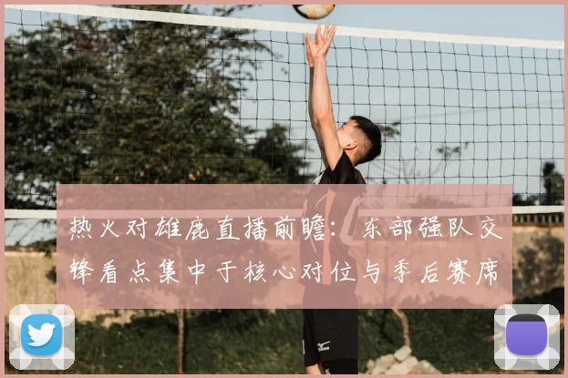 热火对雄鹿直播前瞻：东部强队交锋看点集中于核心对位与季后赛席位争夺