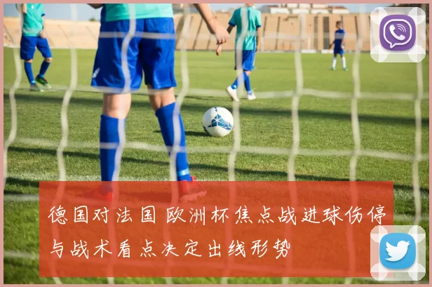 德国对法国 欧洲杯焦点战进球伤停与战术看点决定出线形势
