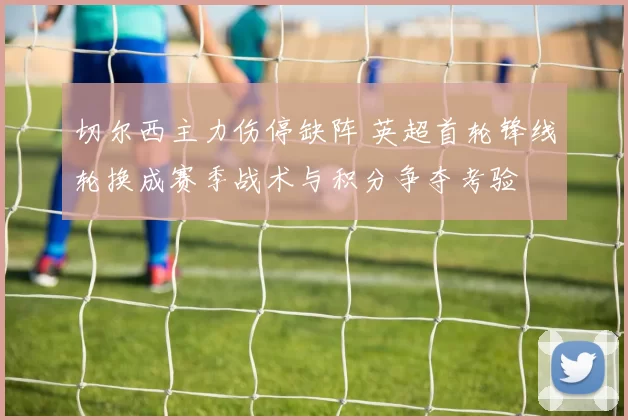 切尔西主力伤停缺阵 英超首轮锋线轮换成赛季战术与积分争夺考验