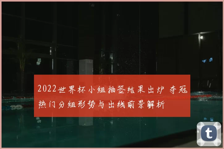 2022世界杯小组抽签结果出炉 夺冠热门分组形势与出线前景解析