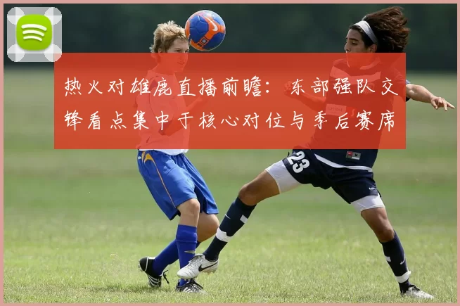 热火对雄鹿直播前瞻：东部强队交锋看点集中于核心对位与季后赛席位争夺