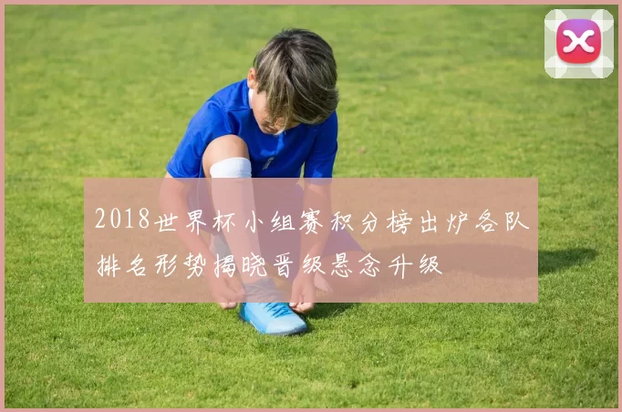 2018世界杯小组赛积分榜出炉各队排名形势揭晓晋级悬念升级