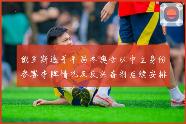 俄罗斯选手平昌冬奥会以中立身份参赛夺牌情况及反兴奋剂后续安排