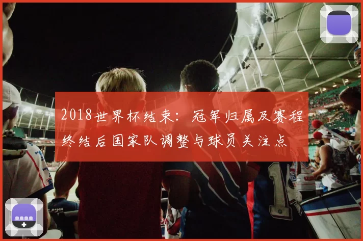 2018世界杯结束：冠军归属及赛程终结后国家队调整与球员关注点