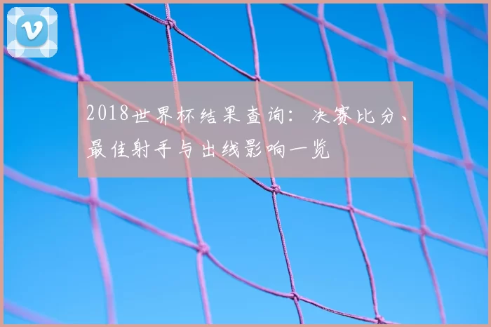 2018世界杯结果查询：决赛比分、最佳射手与出线影响一览