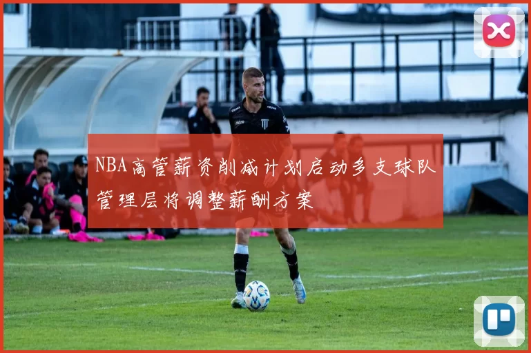 NBA高管薪资削减计划启动多支球队管理层将调整薪酬方案