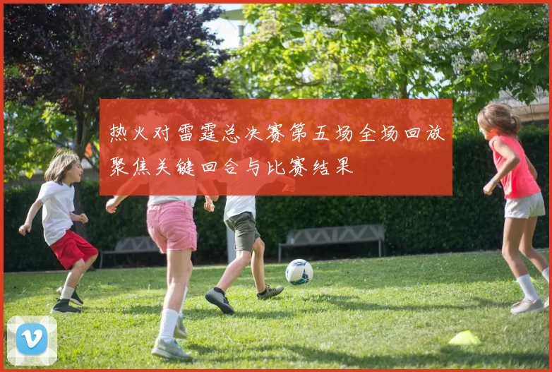 热火对雷霆总决赛第五场全场回放聚焦关键回合与比赛结果