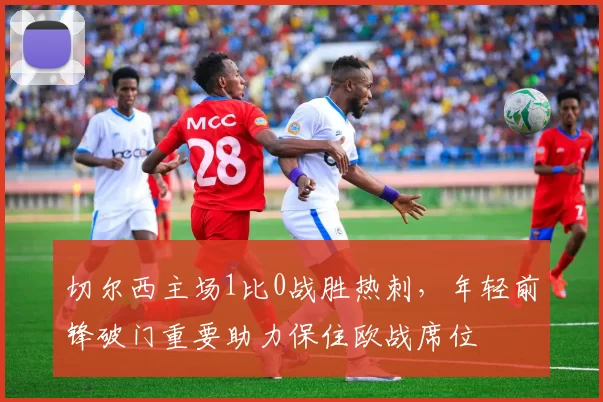 切尔西主场1比0战胜热刺，年轻前锋破门重要助力保住欧战席位