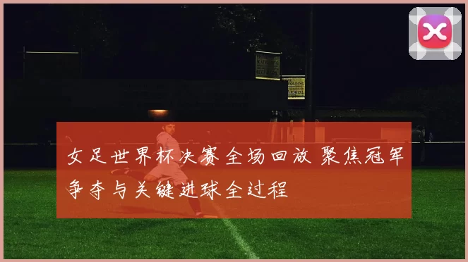 女足世界杯决赛全场回放 聚焦冠军争夺与关键进球全过程