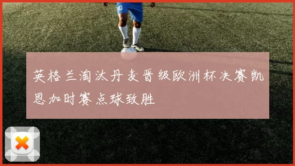 英格兰淘汰丹麦晋级欧洲杯决赛凯恩加时赛点球致胜
