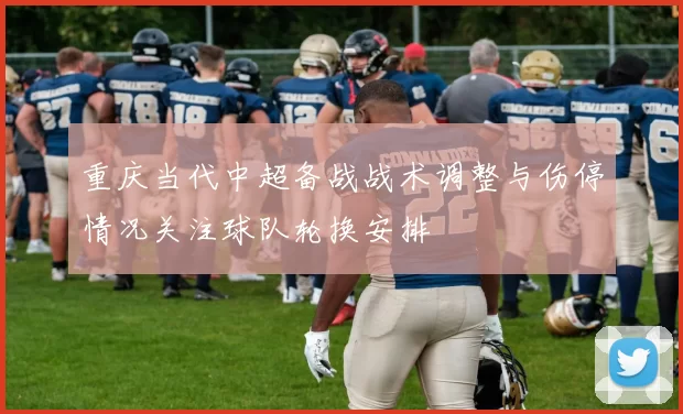 重庆当代中超备战战术调整与伤停情况关注球队轮换安排