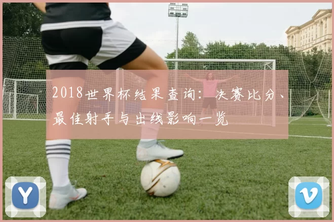 2018世界杯结果查询:决赛比分、最佳射手与出线影响一览