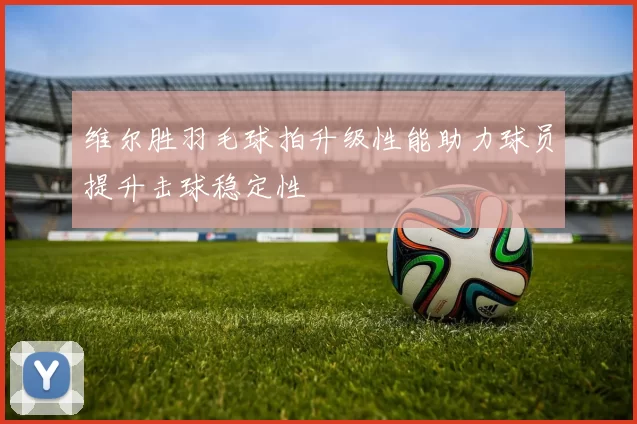 维尔胜羽毛球拍升级性能助力球员提升击球稳定性