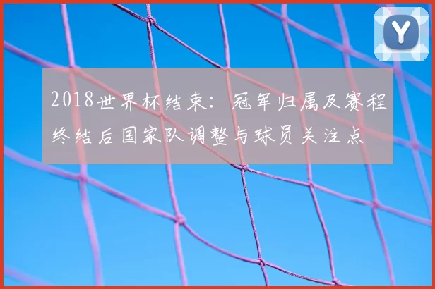 2018世界杯结束：冠军归属及赛程终结后国家队调整与球员关注点