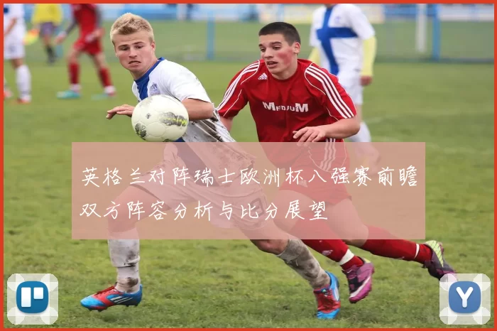 英格兰对阵瑞士欧洲杯八强赛前瞻双方阵容分析与比分展望