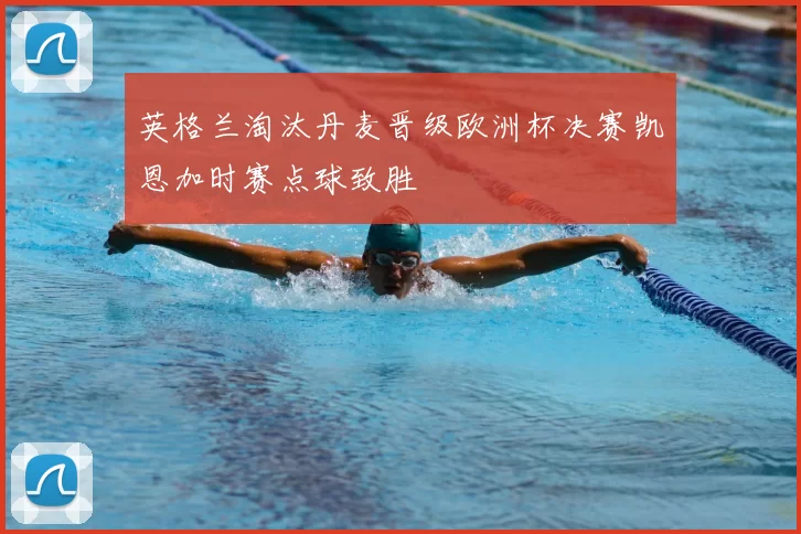 英格兰淘汰丹麦晋级欧洲杯决赛凯恩加时赛点球致胜