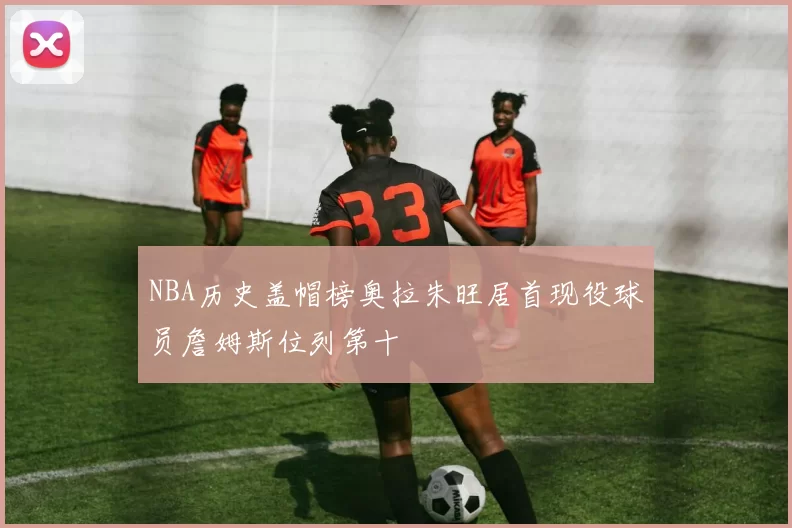 NBA历史盖帽榜奥拉朱旺居首现役球员詹姆斯位列第十