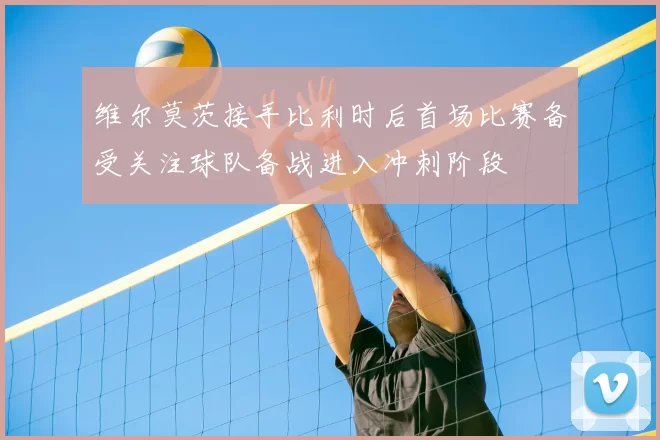 维尔莫茨接手比利时后首场比赛备受关注球队备战进入冲刺阶段