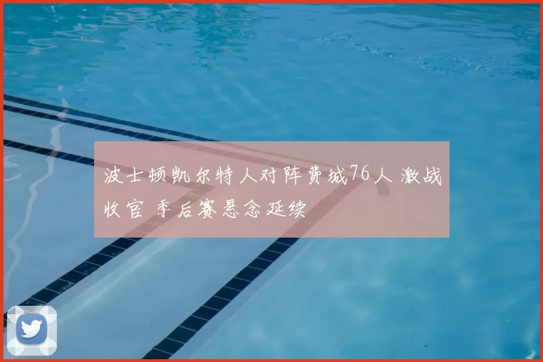 波士顿凯尔特人对阵费城76人 激战收官 季后赛悬念延续