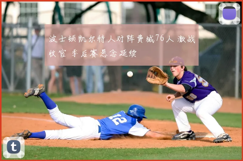 波士顿凯尔特人对阵费城76人 激战收官 季后赛悬念延续